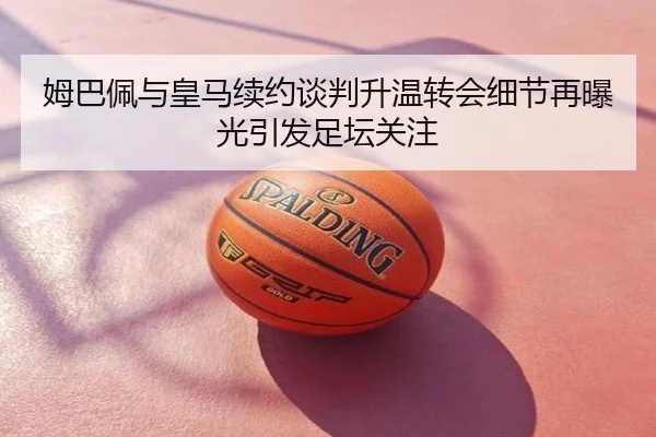 姆巴佩与皇马续约谈判升温转会细节再曝光引发足坛关注