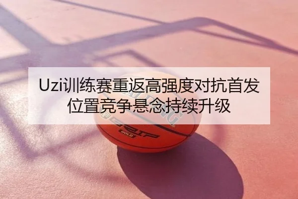 Uzi训练赛重返高强度对抗首发位置竞争悬念持续升级