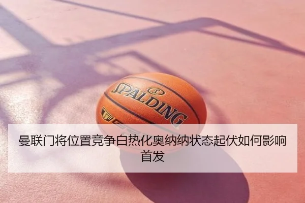 曼联门将位置竞争白热化奥纳纳状态起伏如何影响首发