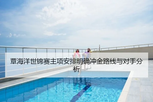 覃海洋世锦赛主项安排明确冲金路线与对手分析