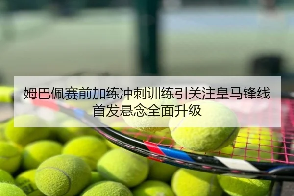 姆巴佩赛前加练冲刺训练引关注皇马锋线首发悬念全面升级