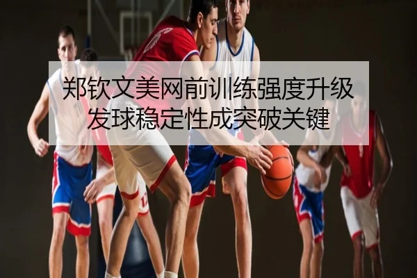 郑钦文美网前训练强度升级 发球稳定性成突破关键