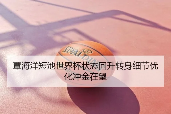 覃海洋短池世界杯状态回升转身细节优化冲金在望