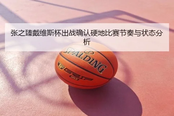张之臻戴维斯杯出战确认硬地比赛节奏与状态分析