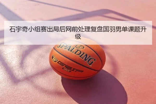 石宇奇小组赛出局后网前处理复盘国羽男单课题升级